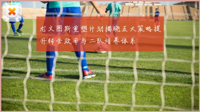 尤文图斯重塑计划揭晓五大策略提升转会效率与二队培养体系