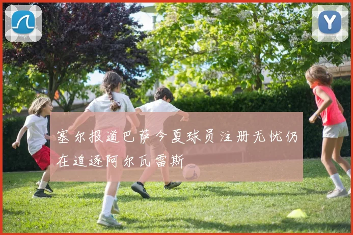 塞尔报道巴萨今夏球员注册无忧仍在追逐阿尔瓦雷斯