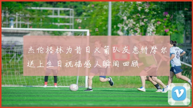 杰伦格林为昔日火箭队友惠特摩尔送上生日祝福感人瞬间回顾