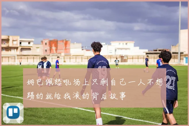 姆巴佩怒吼场上只剩自己一人不想踢的就给我滚的背后故事