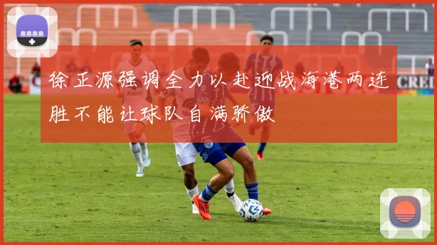 徐正源强调全力以赴迎战海港两连胜不能让球队自满骄傲