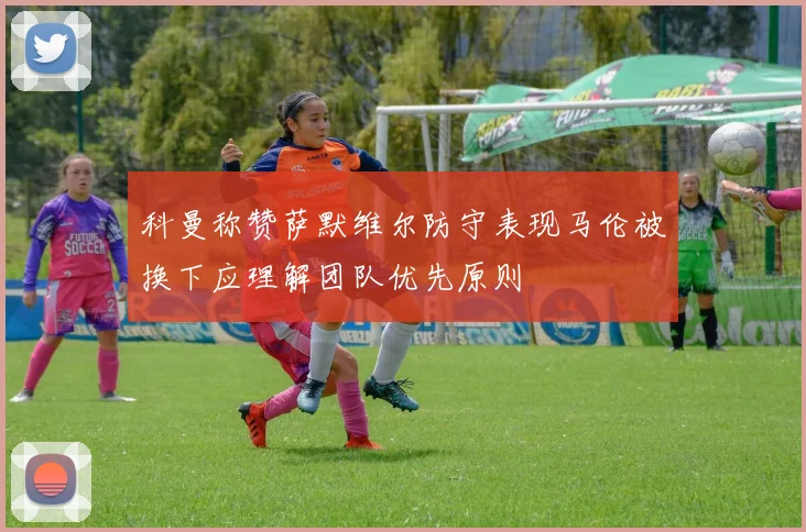 科曼称赞萨默维尔防守表现马伦被换下应理解团队优先原则