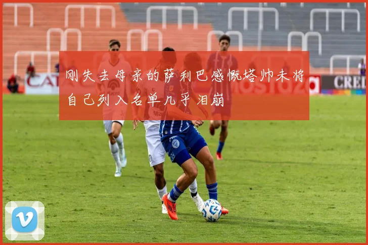 刚失去母亲的萨利巴感慨塔帅未将自己列入名单几乎泪崩
