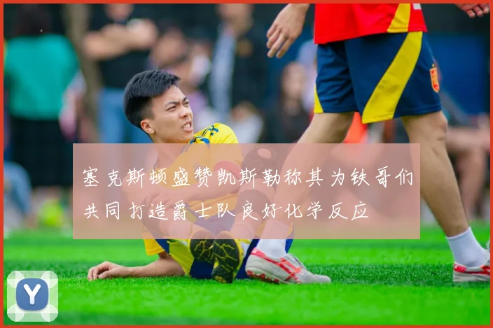 塞克斯顿盛赞凯斯勒称其为铁哥们共同打造爵士队良好化学反应