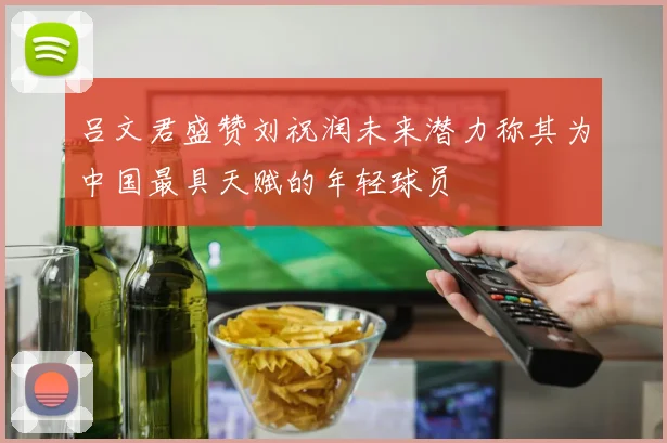 吕文君盛赞刘祝润未来潜力称其为中国最具天赋的年轻球员
