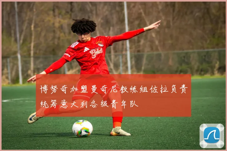 博努奇加盟曼奇尼教练组佐拉负责统筹意大利各级青年队