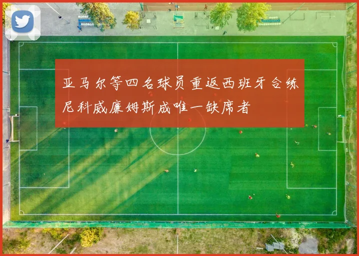 亚马尔等四名球员重返西班牙合练尼科威廉姆斯成唯一缺席者