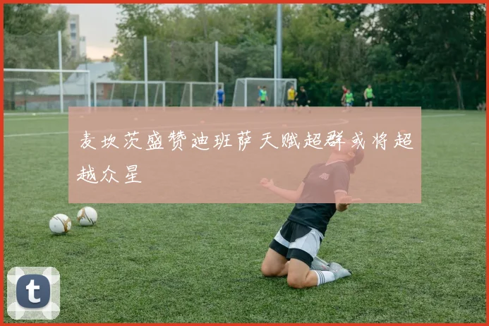 麦坎茨盛赞迪班萨天赋超群或将超越众星