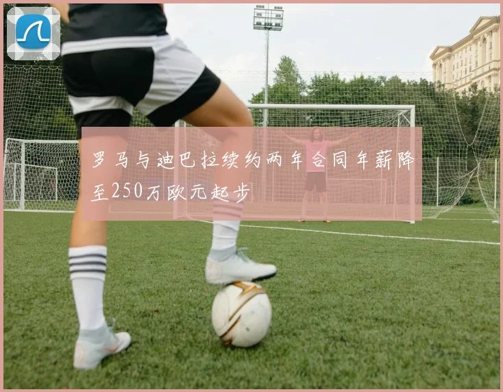 罗马与迪巴拉续约两年合同年薪降至250万欧元起步