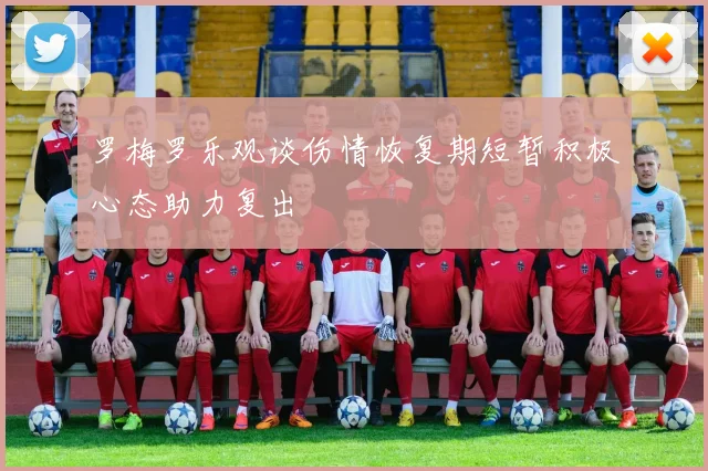 罗梅罗乐观谈伤情恢复期短暂积极心态助力复出