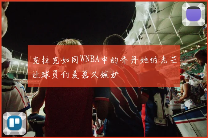 克拉克如同WNBA中的乔丹她的光芒让球员们羡慕又嫉妒