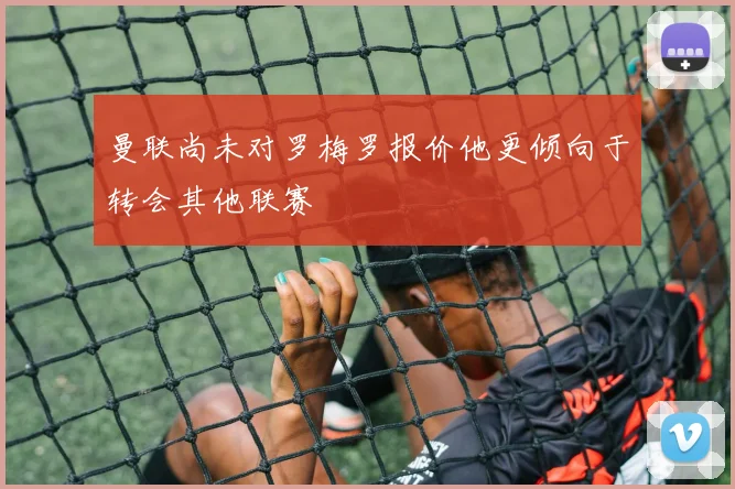 曼联尚未对罗梅罗报价他更倾向于转会其他联赛