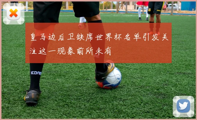 皇马边后卫缺席世界杯名单引发关注这一现象前所未有