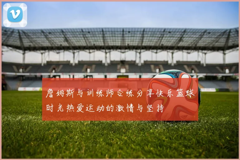 詹姆斯与训练师合练分享快乐篮球时光热爱运动的激情与坚持