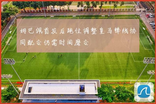 姆巴佩首发后跑位调整皇马锋线协同配合仍需时间磨合