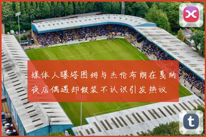 媒体人曝塔图姆与杰伦布朗在戛纳夜店偶遇却假装不认识引发热议