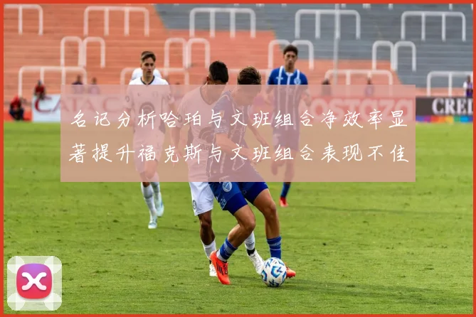 名记分析哈珀与文班组合净效率显著提升福克斯与文班组合表现不佳差距明显