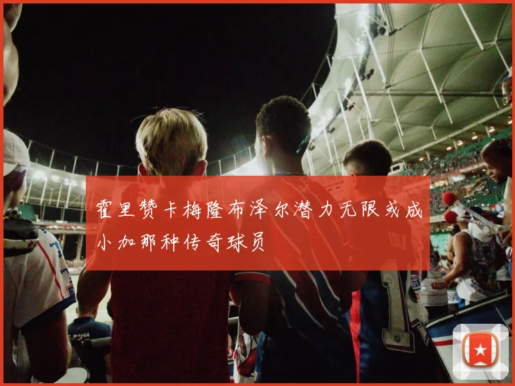 霍里赞卡梅隆布泽尔潜力无限或成小加那种传奇球员