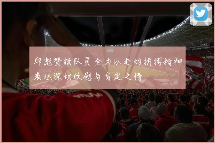 邱彪赞扬队员全力以赴的拼搏精神表达深切欣慰与肯定之情