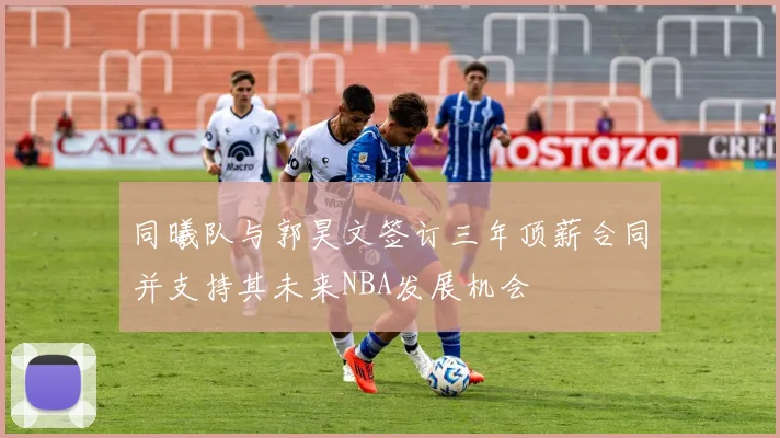 同曦队与郭昊文签订三年顶薪合同并支持其未来NBA发展机会